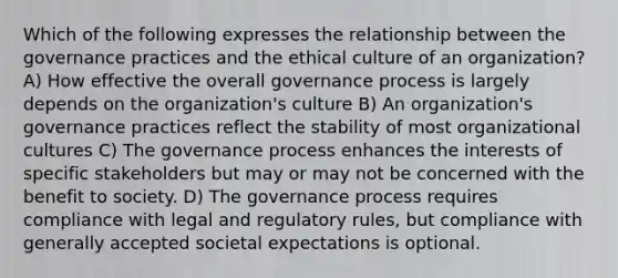 Which of the following expresses the relationship between the governance practices and the ethical culture of an organization? A) How effective the overall governance process is largely depends on the organization's culture B) An organization's governance practices reflect the stability of most organizational cultures C) The governance process enhances the interests of specific stakeholders but may or may not be concerned with the benefit to society. D) The governance process requires compliance with legal and regulatory rules, but compliance with generally accepted societal expectations is optional.