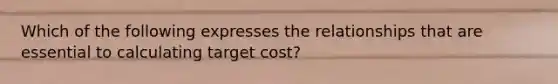 Which of the following expresses the relationships that are essential to calculating target cost?