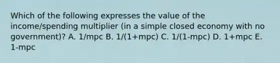 Which of the following expresses the value of the income/spending multiplier (in a simple closed economy with no government)? A. 1/mpc B. 1/(1+mpc) C. 1/(1-mpc) D. 1+mpc E. 1-mpc