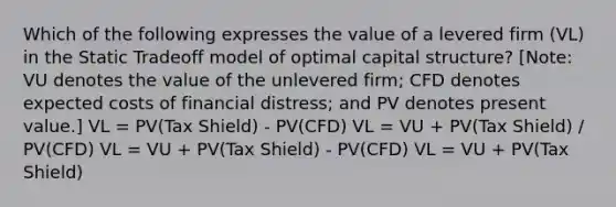 Which of the following expresses the value of a levered firm (VL) in the Static Tradeoff model of optimal capital structure? [Note: VU denotes the value of the unlevered firm; CFD denotes expected costs of financial distress; and PV denotes present value.] VL = PV(Tax Shield) - PV(CFD) VL = VU + PV(Tax Shield) / PV(CFD) VL = VU + PV(Tax Shield) - PV(CFD) VL = VU + PV(Tax Shield)