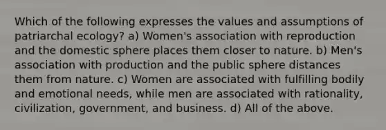 Which of the following expresses the values and assumptions of patriarchal ecology? a) Women's association with reproduction and the domestic sphere places them closer to nature. b) Men's association with production and the public sphere distances them from nature. c) Women are associated with fulfilling bodily and emotional needs, while men are associated with rationality, civilization, government, and business. d) All of the above.