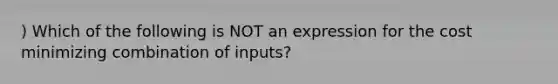 ) Which of the following is NOT an expression for the cost minimizing combination of inputs?