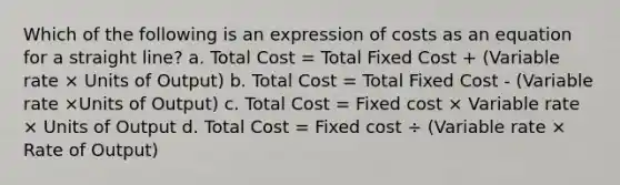 Which of the following is an expression of costs as an equation for a straight line? a. Total Cost = Total Fixed Cost + (Variable rate × Units of Output) b. Total Cost = Total Fixed Cost - (Variable rate ×Units of Output) c. Total Cost = Fixed cost × Variable rate × Units of Output d. Total Cost = Fixed cost ÷ (Variable rate × Rate of Output)