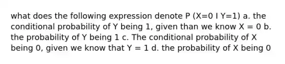 what does the following expression denote P (X=0 I Y=1) a. the conditional probability of Y being 1, given than we know X = 0 b. the probability of Y being 1 c. The conditional probability of X being 0, given we know that Y = 1 d. the probability of X being 0