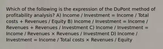 Which of the following is the expression of the DuPont method of profitability analysis? A) Income / Investment = Income / Total costs + Revenues / Equity B) Income / Investment = Income / Revenues + Revenues / Investment C) Income / Investment = Income / Revenues × Revenues / Investment D) Income / Investment = Income / Total costs × Revenues / Equity