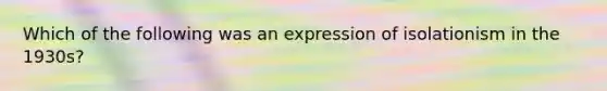 Which of the following was an expression of isolationism in the 1930s?