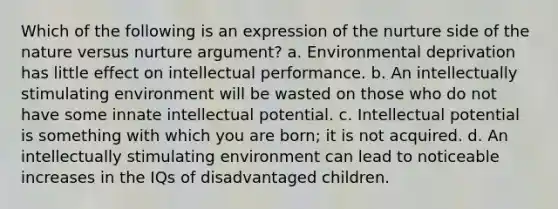 Which of the following is an expression of the nurture side of the nature versus nurture argument? a. Environmental deprivation has little effect on intellectual performance. b. An intellectually stimulating environment will be wasted on those who do not have some innate intellectual potential. c. Intellectual potential is something with which you are born; it is not acquired. d. An intellectually stimulating environment can lead to noticeable increases in the IQs of disadvantaged children.