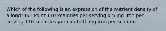 Which of the following is an expression of the nutrient density of a food? 0/1 Point 110 kcalories per serving 0.5 mg iron per serving 110 kcalories per cup 0.01 mg iron per kcalorie