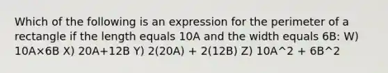 Which of the following is an expression for the perimeter of a rectangle if the length equals 10A and the width equals 6B: W) 10A×6B X) 20A+12B Y) 2(20A) + 2(12B) Z) 10A^2 + 6B^2