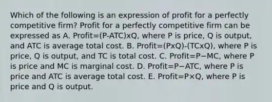 Which of the following is an expression of profit for a perfectly competitive​ firm? Profit for a perfectly competitive firm can be expressed as A. Profit=(P-ATC)xQ​, where P is​ price, Q is​ output, and ATC is average total cost. B. Profit=(PxQ)-(TCxQ), where P is​ price, Q is​ output, and TC is total cost. C. Profit=P−​MC, where P is price and MC is marginal cost. D. Profit=P−​ATC, where P is price and ATC is average total cost. E. Profit=P×​Q, where P is price and Q is output.