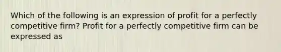 Which of the following is an expression of profit for a perfectly competitive firm? Profit for a perfectly competitive firm can be expressed as