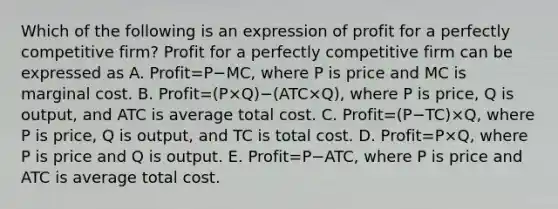 Which of the following is an expression of profit for a perfectly competitive​ firm? Profit for a perfectly competitive firm can be expressed as A. Profit=P−​MC, where P is price and MC is marginal cost. B. Profit=(P×Q)−(ATC×Q)​, where P is​ price, Q is​ output, and ATC is average total cost. C. Profit=(P−TC)×Q​, where P is​ price, Q is​ output, and TC is total cost. D. Profit=P×​Q, where P is price and Q is output. E. Profit=P−​ATC, where P is price and ATC is average total cost.