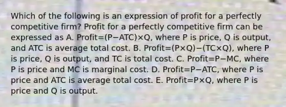 Which of the following is an expression of profit for a perfectly competitive​ firm? Profit for a perfectly competitive firm can be expressed as A. Profit=(P−ATC)×Q​, where P is​ price, Q is​ output, and ATC is average total cost. B. Profit=(P×Q)−(TC×Q)​, where P is​ price, Q is​ output, and TC is total cost. C. Profit=P−​MC, where P is price and MC is marginal cost. D. Profit=P−​ATC, where P is price and ATC is average total cost. E. Profit=P×​Q, where P is price and Q is output.