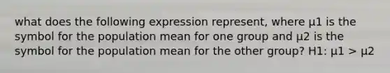 what does the following expression represent, where µ1 is the symbol for the population mean for one group and µ2 is the symbol for the population mean for the other group? H1: µ1 > µ2