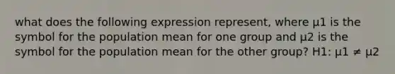 what does the following expression represent, where µ1 is the symbol for the population mean for one group and µ2 is the symbol for the population mean for the other group? H1: µ1 ≠ µ2