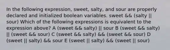 In the following expression, sweet, salty, and sour are properly declared and initialized boolean variables. sweet && (salty || sour) Which of the following expressions is equivalent to the expression above? A (sweet && salty) || sour B (sweet && salty) || (sweet && sour) C (sweet && salty) && (sweet && sour) D (sweet || salty) && sour E (sweet || salty) && (sweet || sour)