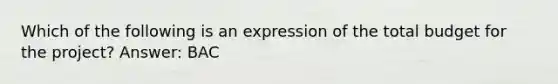 Which of the following is an expression of the total budget for the project? Answer: BAC