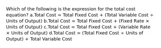 Which of the following is the expression for the total cost equation? a.Total Cost = Total Fixed Cost + (Total Variable Cost ÷ Units of Output) b.Total Cost = Total Fixed Cost + (Fixed Rate × Units of Output) c.Total Cost = Total Fixed Cost + (Variable Rate × Units of Output) d.Total Cost = (Total Fixed Cost ÷ Units of Output) + Total Variable Cost