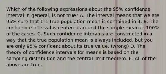 Which of the following expressions about the 95% confidence interval in general, is not true? A. The interval means that we are 95% sure that the true population mean is contained in it. B. The confidence interval is centered around the sample mean in 100% of the cases. C. Such confidence intervals are constructed in a way that the true population mean is always included, but you are only 95% confident about its true value. (wrong) D. The theory of confidence intervals for means is based on the sampling distribution and the central limit theorem. E. All of the above are true.