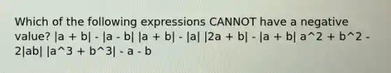 Which of the following expressions CANNOT have a negative value? |a + b| - |a - b| |a + b| - |a| |2a + b| - |a + b| a^2 + b^2 - 2|ab| |a^3 + b^3| - a - b