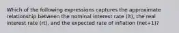 Which of the following expressions captures the approximate relationship between the nominal interest rate (it​), the real interest rate ​(rt​), and the expected rate of inflation ​(πet+1​)?