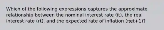 Which of the following expressions captures the approximate relationship between the nominal interest rate (it​), the real interest rate ​(rt​), and the expected rate of inflation ​(πet+1​)?