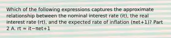 Which of the following expressions captures the approximate relationship between the nominal interest rate ​(it​), the real interest rate ​(rt​), and the expected rate of inflation ​(πet+1​)? Part 2 A. rt ≈ it−πet+1