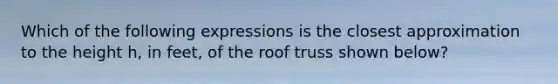 Which of the following expressions is the closest approximation to the height h, in feet, of the roof truss shown below?