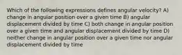 Which of the following expressions defines angular velocity? A) change in angular position over a given time B) angular displacement divided by time C) both change in angular position over a given time and angular displacement divided by time D) neither change in angular position over a given time nor angular displacement divided by time