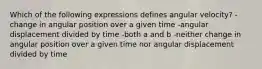 Which of the following expressions defines angular velocity? -change in angular position over a given time -angular displacement divided by time -both a and b -neither change in angular position over a given time nor angular displacement divided by time