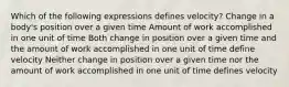 Which of the following expressions defines velocity? Change in a body's position over a given time Amount of work accomplished in one unit of time Both change in position over a given time and the amount of work accomplished in one unit of time define velocity Neither change in position over a given time nor the amount of work accomplished in one unit of time defines velocity