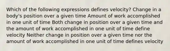 Which of the following expressions defines velocity? Change in a body's position over a given time Amount of work accomplished in one unit of time Both change in position over a given time and the amount of work accomplished in one unit of time define velocity Neither change in position over a given time nor the amount of work accomplished in one unit of time defines velocity