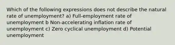 Which of the following expressions does not describe the natural rate of unemployment? a) Full-employment rate of unemployment b Non-accelerating inflation rate of unemployment c) Zero cyclical unemployment d) Potential unemployment