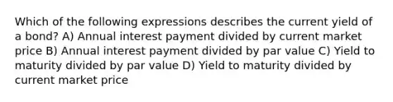 Which of the following expressions describes the current yield of a bond? A) Annual interest payment divided by current market price B) Annual interest payment divided by par value C) Yield to maturity divided by par value D) Yield to maturity divided by current market price