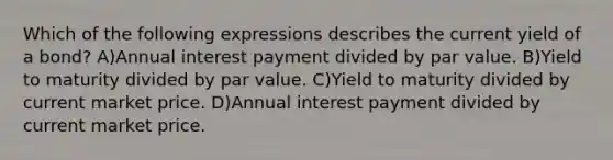 Which of the following expressions describes the current yield of a bond? A)Annual interest payment divided by par value. B)Yield to maturity divided by par value. C)Yield to maturity divided by current market price. D)Annual interest payment divided by current market price.