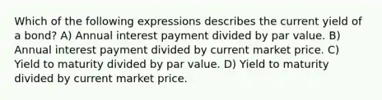 Which of the following expressions describes the current yield of a bond? A) Annual interest payment divided by par value. B) Annual interest payment divided by current market price. C) Yield to maturity divided by par value. D) Yield to maturity divided by current market price.