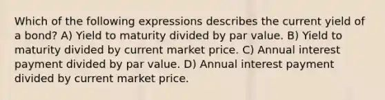 Which of the following expressions describes the current yield of a bond? A) Yield to maturity divided by par value. B) Yield to maturity divided by current market price. C) Annual interest payment divided by par value. D) Annual interest payment divided by current market price.