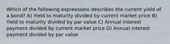 Which of the following expressions describes the current yield of a bond? A) Yield to maturity divided by current market price B) Yield to maturity divided by par value C) Annual interest payment divided by current market price D) Annual interest payment divided by par value