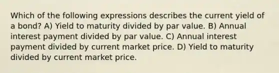 Which of the following expressions describes the current yield of a bond? A) Yield to maturity divided by par value. B) Annual interest payment divided by par value. C) Annual interest payment divided by current market price. D) Yield to maturity divided by current market price.