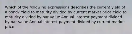 Which of the following expressions describes the current yield of a bond? Yield to maturity divided by current market price Yield to maturity divided by par value Annual interest payment divided by par value Annual interest payment divided by current market price