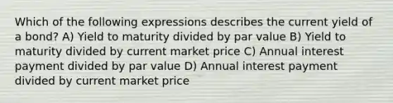 Which of the following expressions describes the current yield of a bond? A) Yield to maturity divided by par value B) Yield to maturity divided by current market price C) Annual interest payment divided by par value D) Annual interest payment divided by current market price