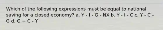 Which of the following expressions must be equal to national saving for a closed economy? a. Y - I - G - NX b. Y - I - C c. Y - C - G d. G + C - Y