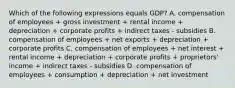 Which of the following expressions equals GDP? A. compensation of employees + gross investment + rental income + depreciation + corporate profits + indirect taxes - subsidies B. compensation of employees + net exports + depreciation + corporate profits C. compensation of employees + net interest + rental income + depreciation + corporate profits + proprietors' income + indirect taxes - subsidies D. compensation of employees + consumption + depreciation + net investment