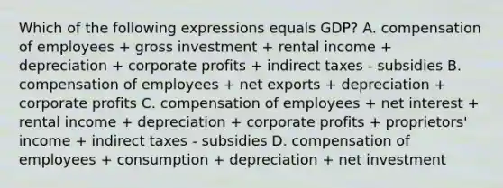 Which of the following expressions equals GDP? A. compensation of employees + gross investment + rental income + depreciation + corporate profits + indirect taxes - subsidies B. compensation of employees + net exports + depreciation + corporate profits C. compensation of employees + net interest + rental income + depreciation + corporate profits + proprietors' income + indirect taxes - subsidies D. compensation of employees + consumption + depreciation + net investment