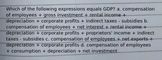 Which of the following expressions equals GDP? a. compensation of employees + gross investment + rental income + depreciation + corporate profits + indirect taxes - subsidies b. compensation of employees + net interest + rental income + depreciation + corporate profits + proprietors' income + indirect taxes - subsidies c. compensation of employees + net exports + depreciation + corporate profits d. compensation of employees + consumption + depreciation + net investment