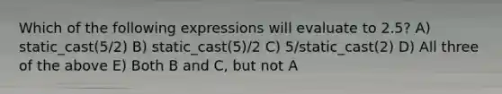 Which of the following expressions will evaluate to 2.5? A) static_cast (5/2) B) static_cast (5)/2 C) 5/static_cast (2) D) All three of the above E) Both B and C, but not A