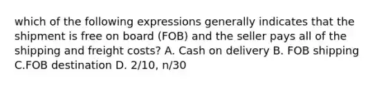 which of the following expressions generally indicates that the shipment is free on board (FOB) and the seller pays all of the shipping and freight costs? A. Cash on delivery B. FOB shipping C.FOB destination D. 2/10, n/30