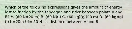 Which of the following expressions gives the amount of energy lost to friction by the toboggan and rider between points A and B? A. (60 N)(20 m) B. (60 N)(l) C. (60 kg)(g)(20 m) D. (60 kg)(g)(l) h=20m Uf= 60 N I is distance between A and B