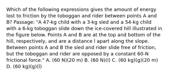 Which of the following expressions gives the amount of energy lost to friction by the toboggan and rider between points A and B? Passage: "A 47-kg child with a 3-kg sled and a 54-kg child with a 6-kg toboggan slide down the ice-covered hill illustrated in the figure below. Points A and B are at the top and bottom of the hill, respectively, and are a distance l apart along the slope. Between points A and B the sled and rider slide free of friction, but the toboggan and rider are opposed by a constant 60-N frictional force." A. (60 N)(20 m) B. (60 N)(l) C. (60 kg)(g)(20 m) D. (60 kg)(g)(l)