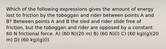 Which of the following expressions gives the amount of energy lost to friction by the toboggan and rider between points A and B? Between points A and B the sled and rider slide free of friction, but the toboggan and rider are opposed by a constant 60 N frictional force. A) (60 N)(20 m) B) (60 N)(l) C) (60 kg)(g)(20 m) D) (60 kg)(g)(l)